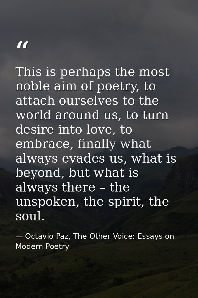 This is perhaps the most noble aim of poetry, to attach ourselves to the world around us, to turn desire into love, to e — Octavio Paz, The Other Voice: Essays on Modern Poetry