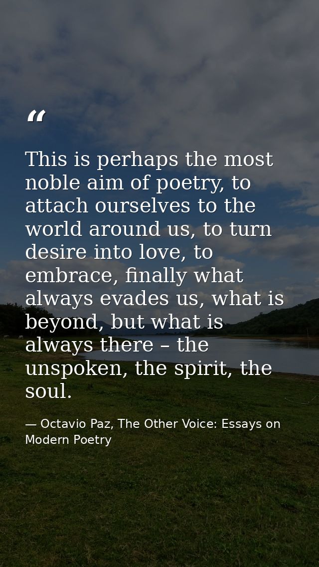 This is perhaps the most noble aim of poetry, to attach ourselves to the world around us, to turn desire into love, to e — Octavio Paz, The Other Voice: Essays on Modern Poetry