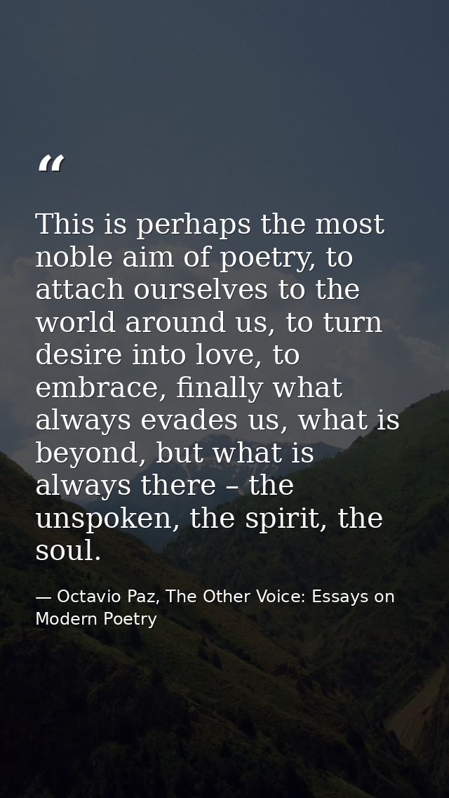 This is perhaps the most noble aim of poetry, to attach ourselves to the world around us, to turn desire into love, to e — Octavio Paz, The Other Voice: Essays on Modern Poetry