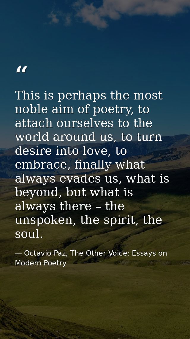This is perhaps the most noble aim of poetry, to attach ourselves to the world around us, to turn desire into love, to e — Octavio Paz, The Other Voice: Essays on Modern Poetry
