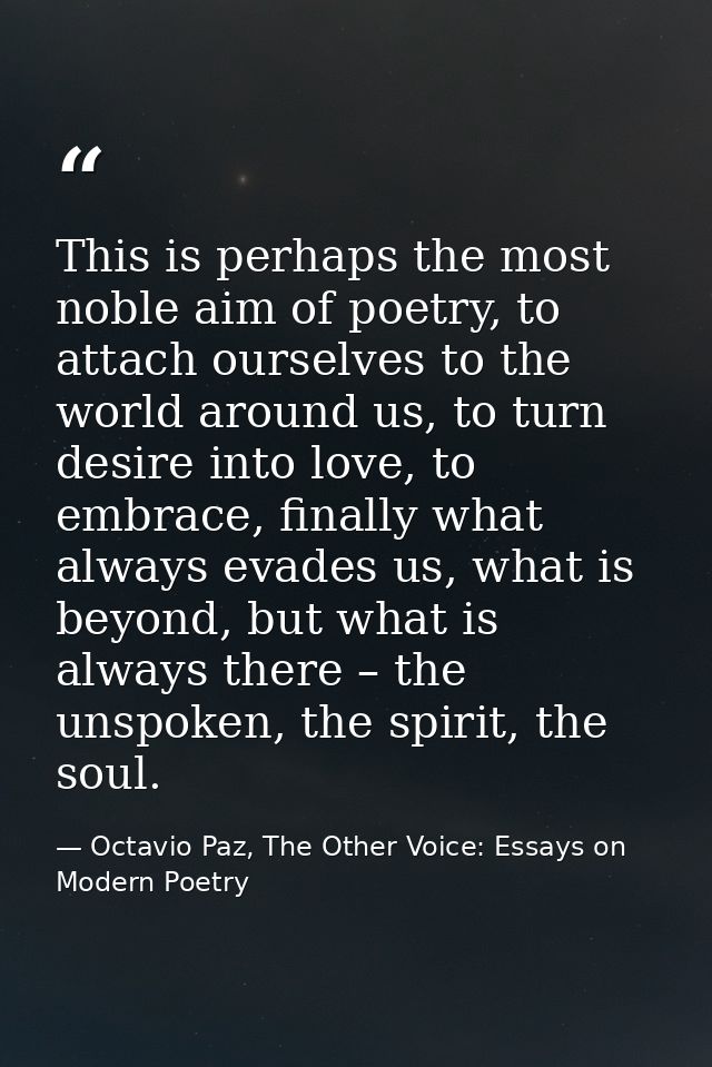 This is perhaps the most noble aim of poetry, to attach ourselves to the world around us, to turn desire into love, to e — Octavio Paz, The Other Voice: Essays on Modern Poetry