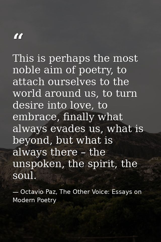This is perhaps the most noble aim of poetry, to attach ourselves to the world around us, to turn desire into love, to e — Octavio Paz, The Other Voice: Essays on Modern Poetry