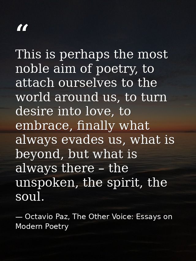 This is perhaps the most noble aim of poetry, to attach ourselves to the world around us, to turn desire into love, to e — Octavio Paz, The Other Voice: Essays on Modern Poetry
