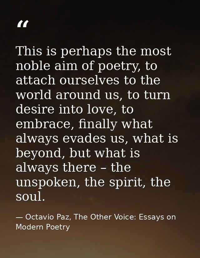This is perhaps the most noble aim of poetry, to attach ourselves to the world around us, to turn desire into love, to e — Octavio Paz, The Other Voice: Essays on Modern Poetry