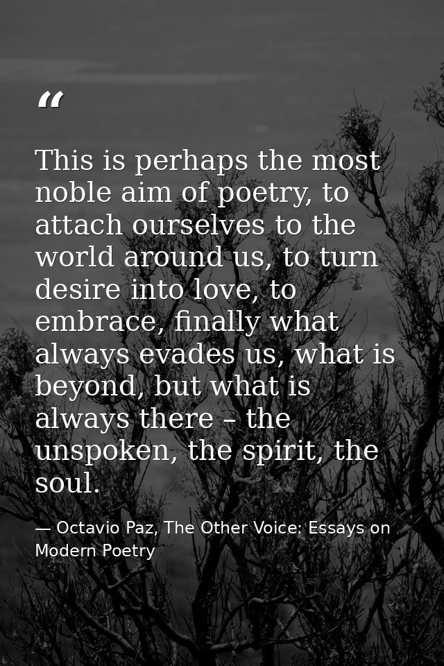 This is perhaps the most noble aim of poetry, to attach ourselves to the world around us, to turn desire into love, to e — Octavio Paz, The Other Voice: Essays on Modern Poetry