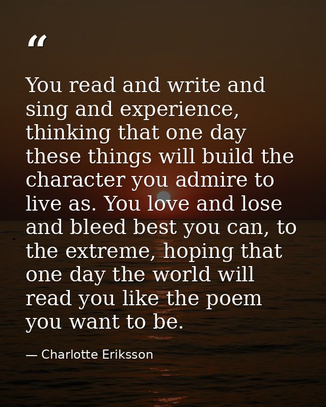 You read and write and sing and experience, thinking that one day these things will build the character you admire to li — Charlotte Eriksson