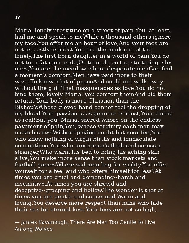 Maria, lonely prostitute on a street of pain,You, at least, hail me and speak to meWhile a thousand others ignore my fac — James Kavanaugh, There Are Men Too Gentle to Live Among Wolves