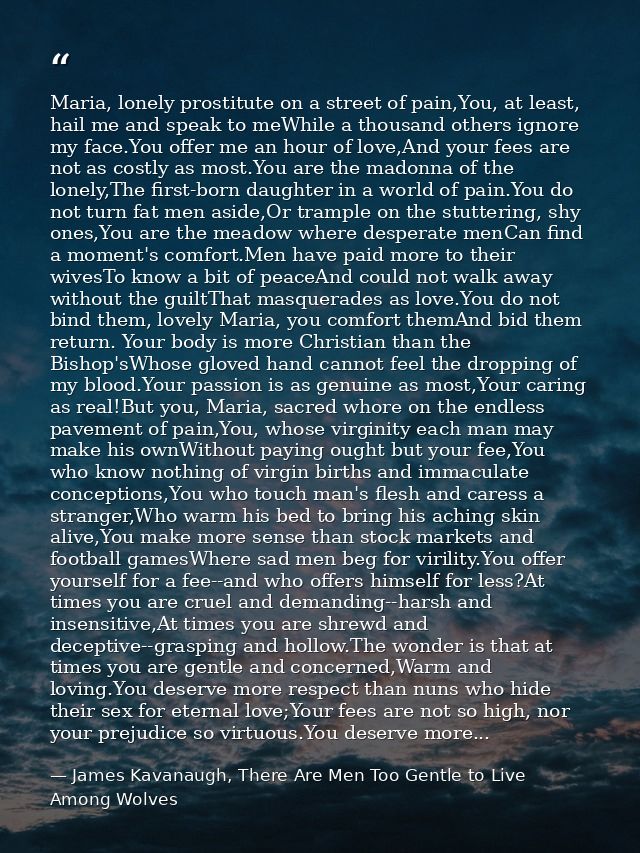 Maria, lonely prostitute on a street of pain,You, at least, hail me and speak to meWhile a thousand others ignore my fac — James Kavanaugh, There Are Men Too Gentle to Live Among Wolves