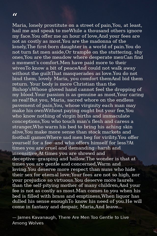 Maria, lonely prostitute on a street of pain,You, at least, hail me and speak to meWhile a thousand others ignore my fac — James Kavanaugh, There Are Men Too Gentle to Live Among Wolves