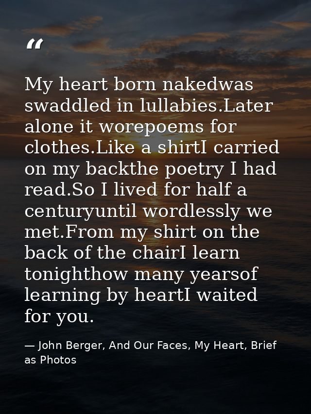 My heart born nakedwas swaddled in lullabies.Later alone it worepoems for clothes.Like a shirtI carried on my backthe po — John Berger, And Our Faces, My Heart, Brief as Photos