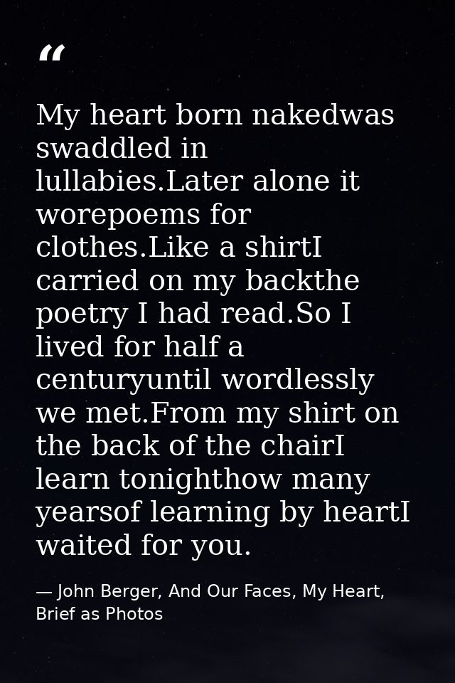 My heart born nakedwas swaddled in lullabies.Later alone it worepoems for clothes.Like a shirtI carried on my backthe po — John Berger, And Our Faces, My Heart, Brief as Photos