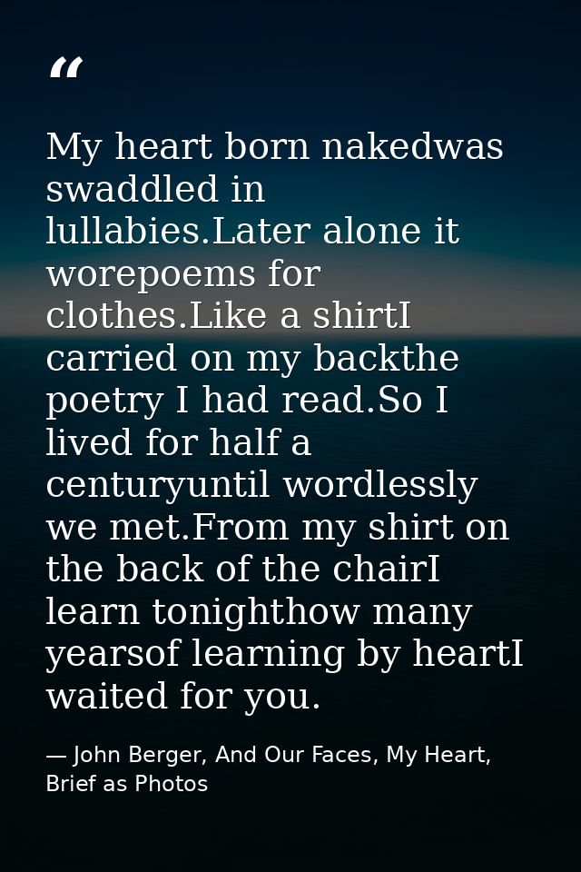 My heart born nakedwas swaddled in lullabies.Later alone it worepoems for clothes.Like a shirtI carried on my backthe po — John Berger, And Our Faces, My Heart, Brief as Photos