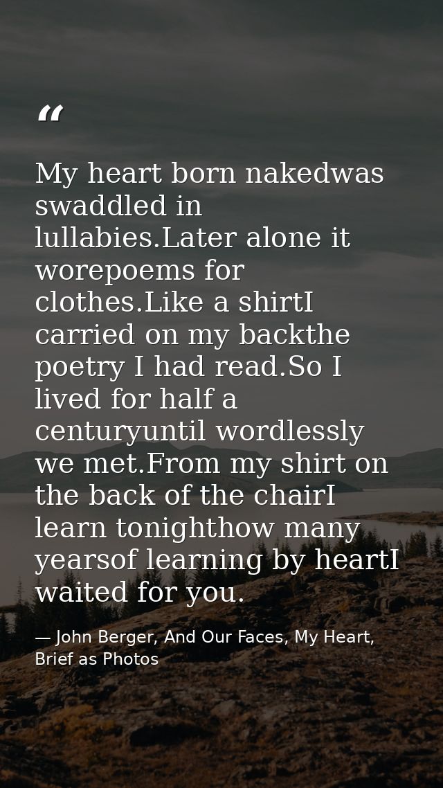My heart born nakedwas swaddled in lullabies.Later alone it worepoems for clothes.Like a shirtI carried on my backthe po — John Berger, And Our Faces, My Heart, Brief as Photos