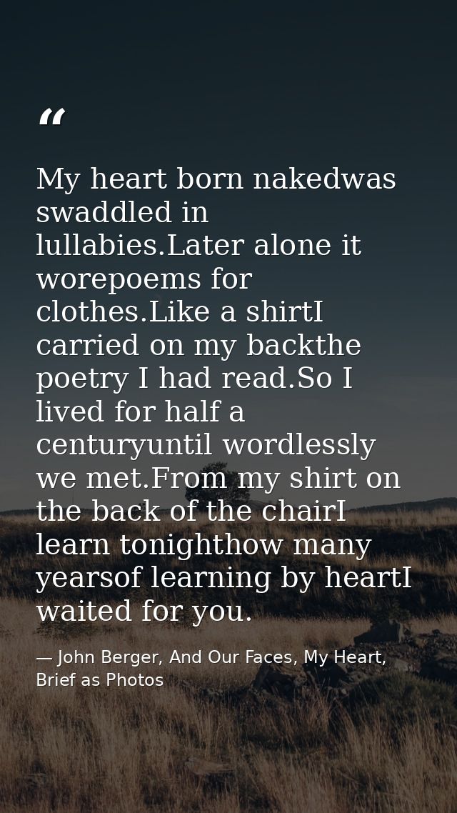My heart born nakedwas swaddled in lullabies.Later alone it worepoems for clothes.Like a shirtI carried on my backthe po — John Berger, And Our Faces, My Heart, Brief as Photos