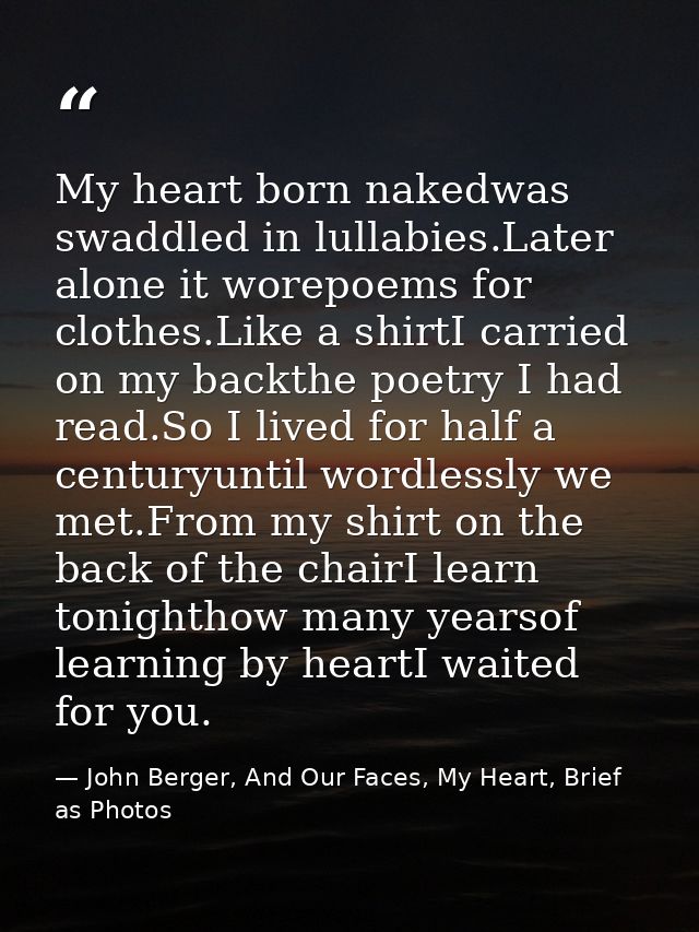 My heart born nakedwas swaddled in lullabies.Later alone it worepoems for clothes.Like a shirtI carried on my backthe po — John Berger, And Our Faces, My Heart, Brief as Photos