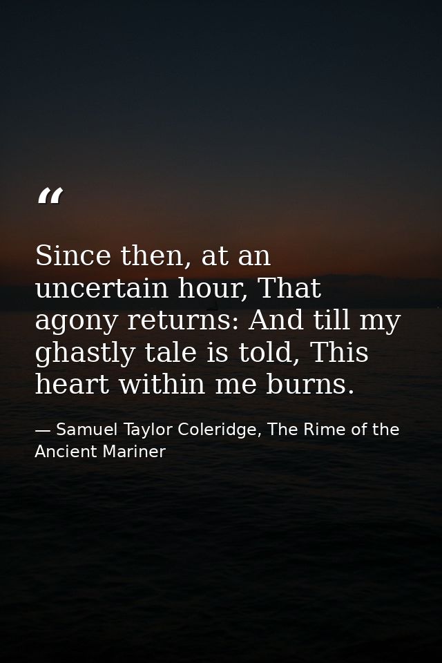Since then, at an uncertain hour, That agony returns: And till my ghastly tale is told, This heart within me burns. — Samuel Taylor Coleridge, The Rime of the Ancient Mariner
