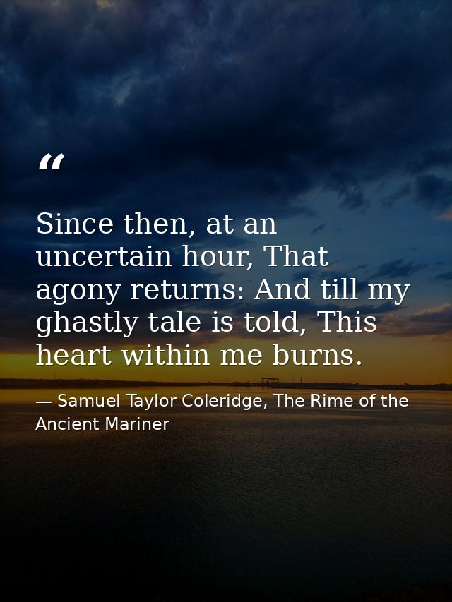 Since then, at an uncertain hour, That agony returns: And till my ghastly tale is told, This heart within me burns. — Samuel Taylor Coleridge, The Rime of the Ancient Mariner