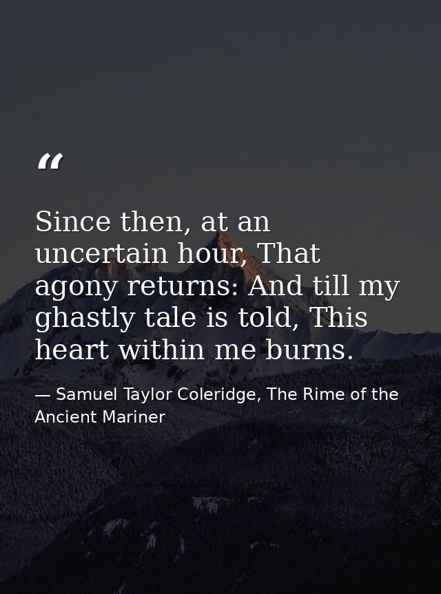 Since then, at an uncertain hour, That agony returns: And till my ghastly tale is told, This heart within me burns. — Samuel Taylor Coleridge, The Rime of the Ancient Mariner
