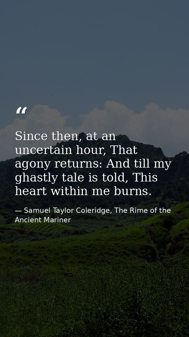 Since then, at an uncertain hour, That agony returns: And till my ghastly tale is told, This heart within me burns. — Samuel Taylor Coleridge, The Rime of the Ancient Mariner