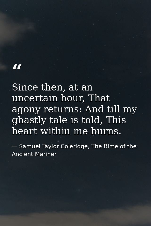 Since then, at an uncertain hour, That agony returns: And till my ghastly tale is told, This heart within me burns. — Samuel Taylor Coleridge, The Rime of the Ancient Mariner