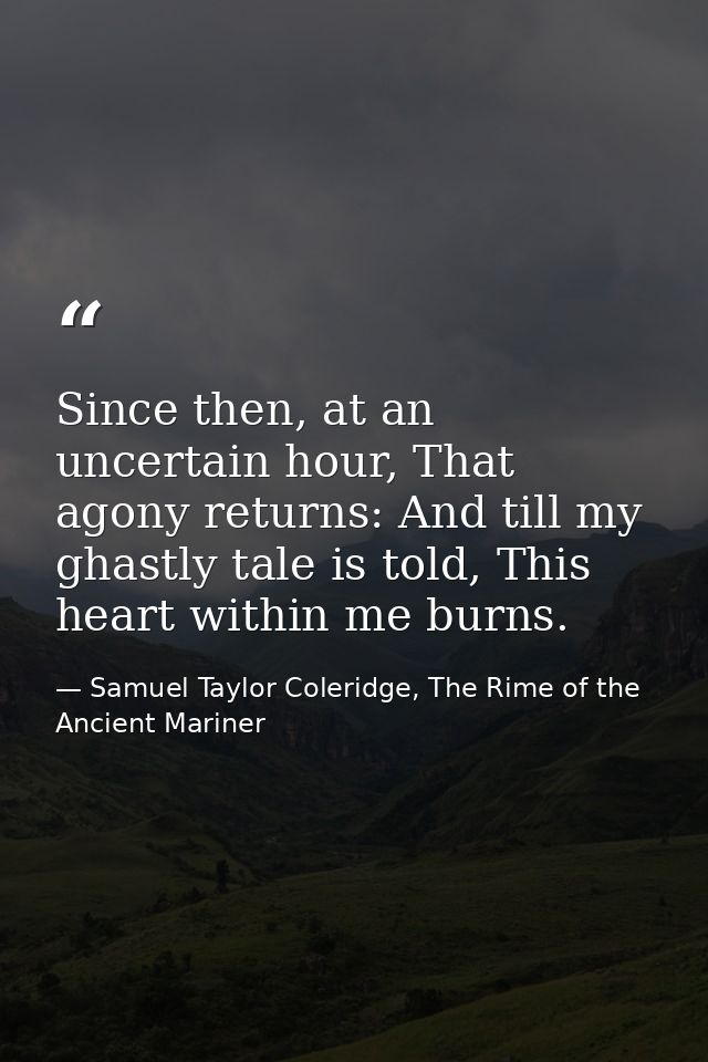 Since then, at an uncertain hour, That agony returns: And till my ghastly tale is told, This heart within me burns. — Samuel Taylor Coleridge, The Rime of the Ancient Mariner