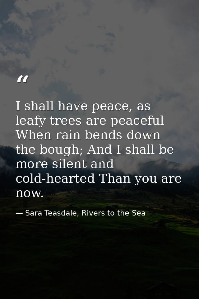 I shall have peace, as leafy trees are peaceful When rain bends down the bough; And I shall be more silent and cold-hear — Sara Teasdale, Rivers to the Sea