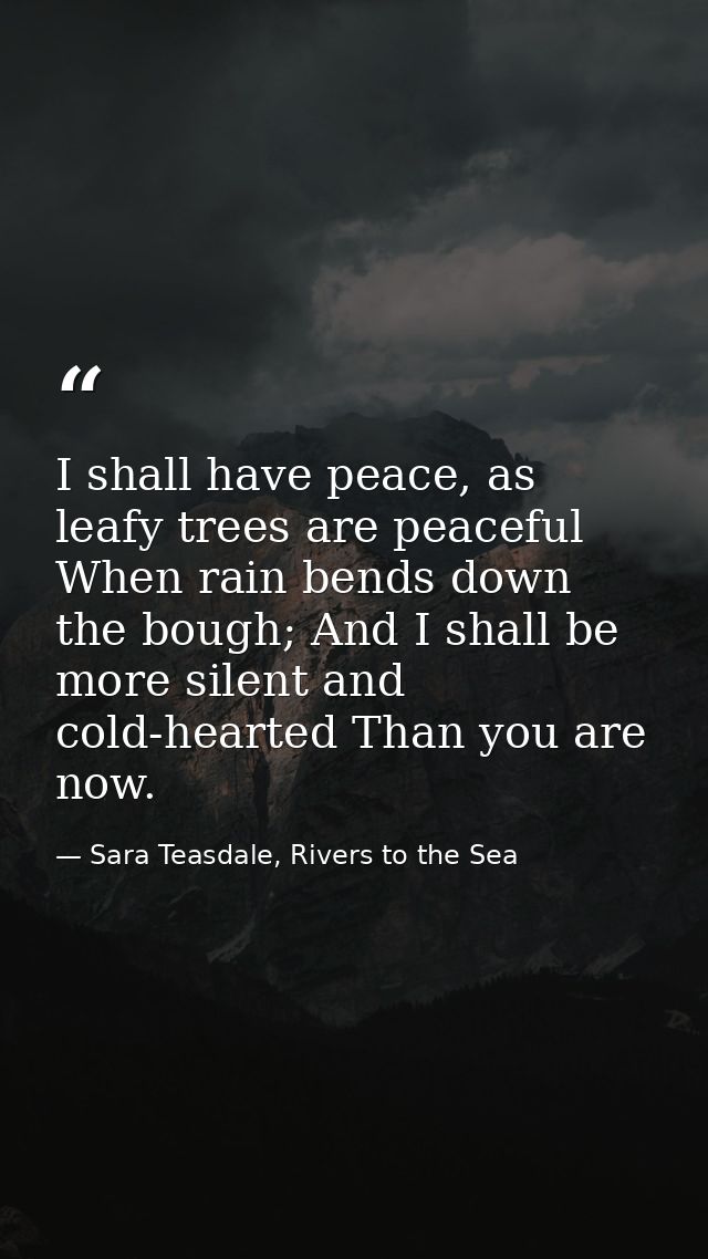 I shall have peace, as leafy trees are peaceful When rain bends down the bough; And I shall be more silent and cold-hear — Sara Teasdale, Rivers to the Sea