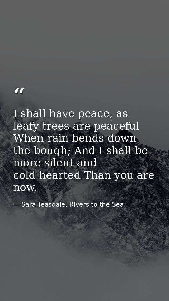 I shall have peace, as leafy trees are peaceful When rain bends down the bough; And I shall be more silent and cold-hear — Sara Teasdale, Rivers to the Sea