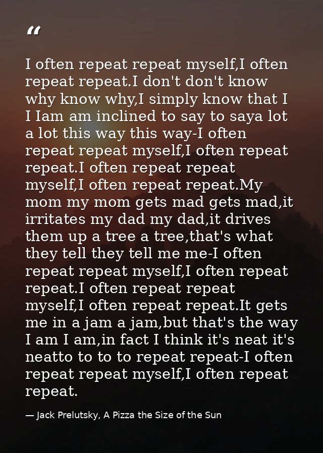 I often repeat repeat myself,I often repeat repeat.I don't don't know why know why,I simply know that I I Iam am incline — Jack Prelutsky, A Pizza the Size of the Sun