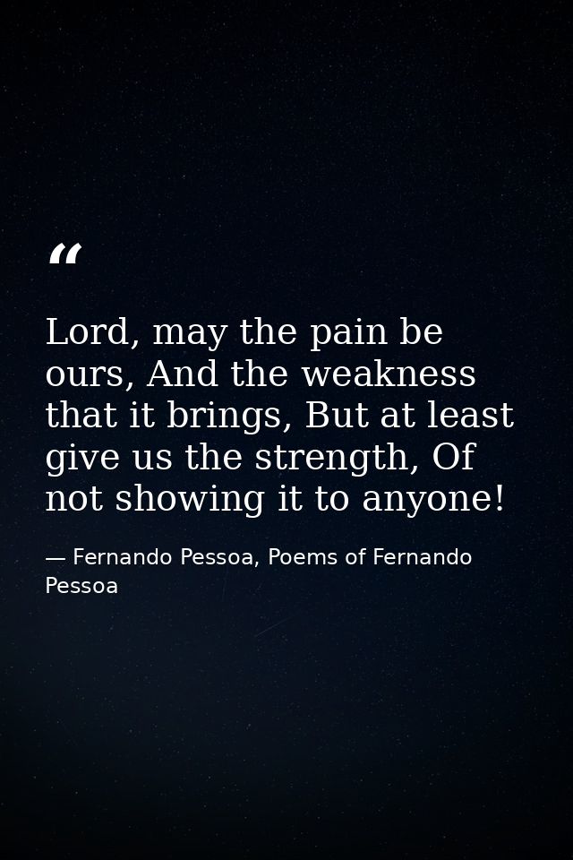 Lord, may the pain be ours, And the weakness that it brings, But at least give us the strength, Of not showing it to any — Fernando Pessoa, Poems of Fernando Pessoa