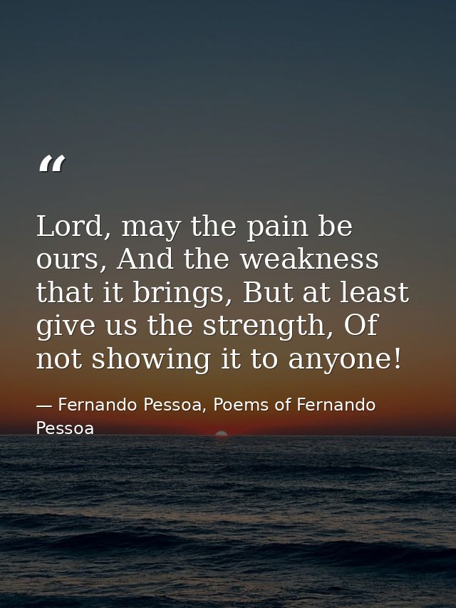 Lord, may the pain be ours, And the weakness that it brings, But at least give us the strength, Of not showing it to any — Fernando Pessoa, Poems of Fernando Pessoa