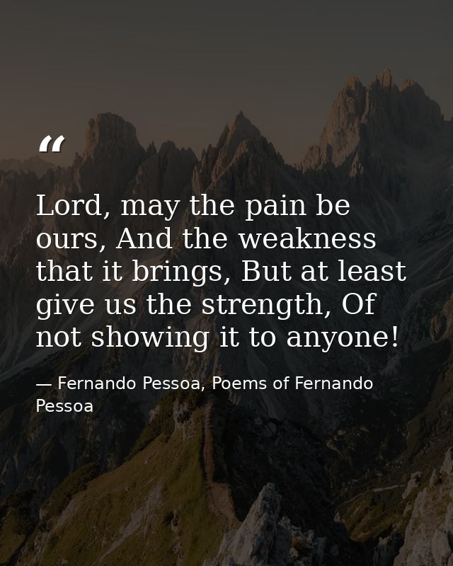 Lord, may the pain be ours, And the weakness that it brings, But at least give us the strength, Of not showing it to any — Fernando Pessoa, Poems of Fernando Pessoa