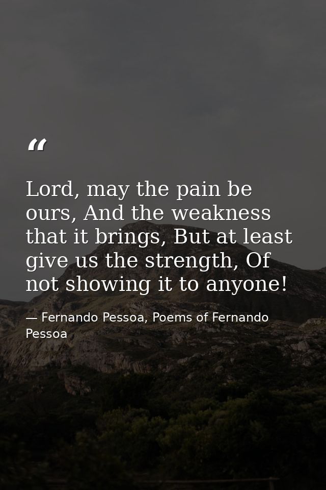 Lord, may the pain be ours, And the weakness that it brings, But at least give us the strength, Of not showing it to any — Fernando Pessoa, Poems of Fernando Pessoa