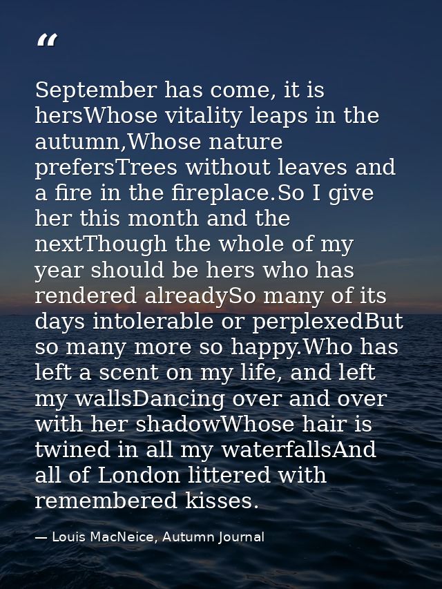 September has come, it is hersWhose vitality leaps in the autumn,Whose nature prefersTrees without leaves and a fire in  — Louis MacNeice, Autumn Journal