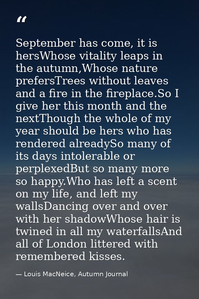 September has come, it is hersWhose vitality leaps in the autumn,Whose nature prefersTrees without leaves and a fire in  — Louis MacNeice, Autumn Journal