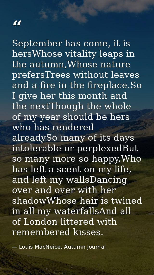 September has come, it is hersWhose vitality leaps in the autumn,Whose nature prefersTrees without leaves and a fire in  — Louis MacNeice, Autumn Journal