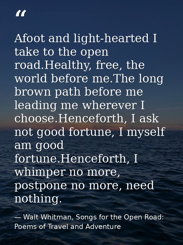 Afoot and light-hearted I take to the open road.Healthy, free, the world before me.The long brown path before me leading — Walt Whitman, Songs for the Open Road: Poems of Travel and Adventure