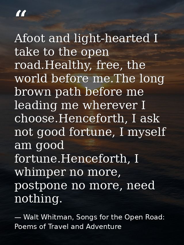 Afoot and light-hearted I take to the open road.Healthy, free, the world before me.The long brown path before me leading — Walt Whitman, Songs for the Open Road: Poems of Travel and Adventure