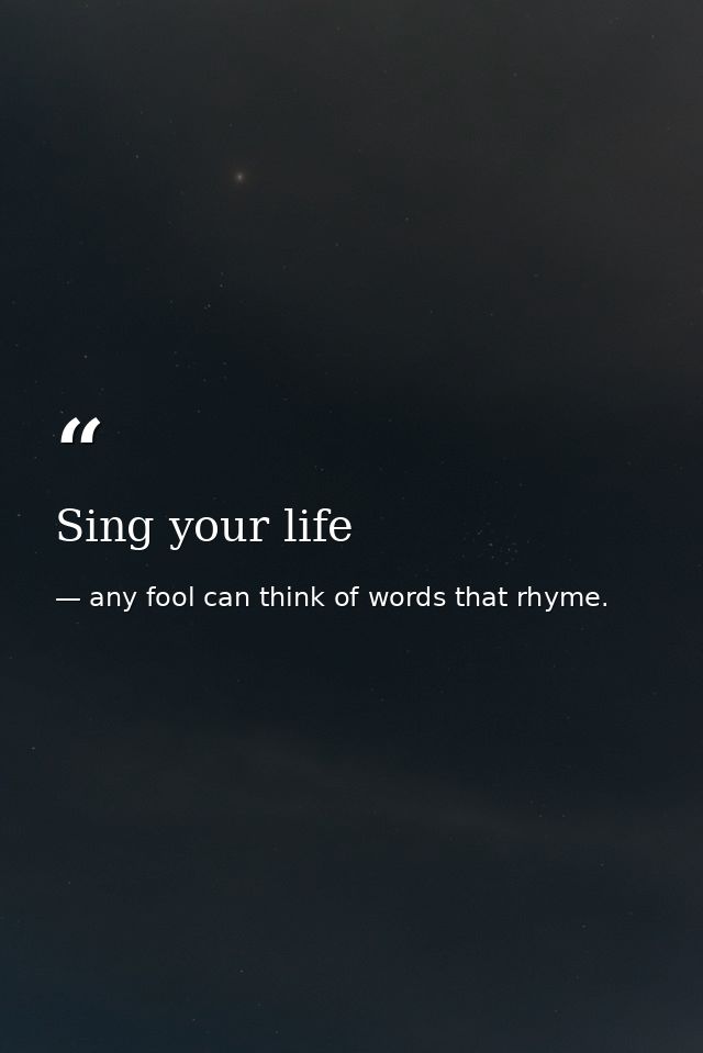 Sing your life — any fool can think of words that rhyme.