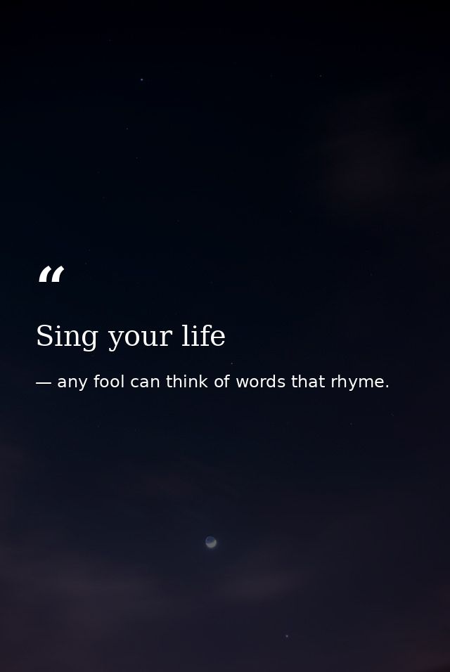 Sing your life — any fool can think of words that rhyme.