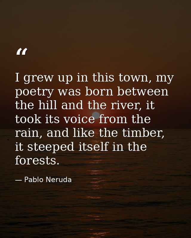 I grew up in this town, my poetry was born between the hill and the river, it took its voice from the rain, and like the — Pablo Neruda