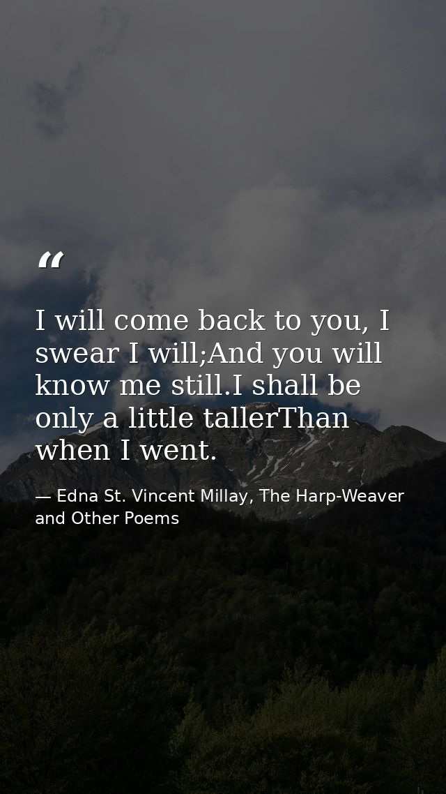 I will come back to you, I swear I will;And you will know me still.I shall be only a little tallerThan when I went. — Edna St. Vincent Millay, The Harp-Weaver and Other Poems