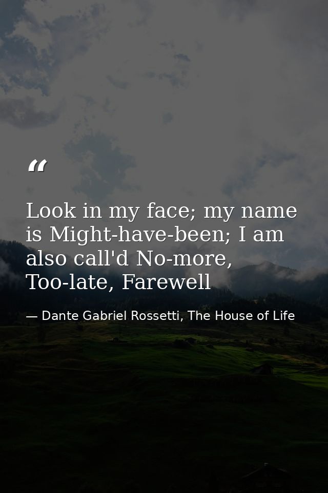 Look in my face; my name is Might-have-been; I am also call'd No-more, Too-late, Farewell — Dante Gabriel Rossetti, The House of Life