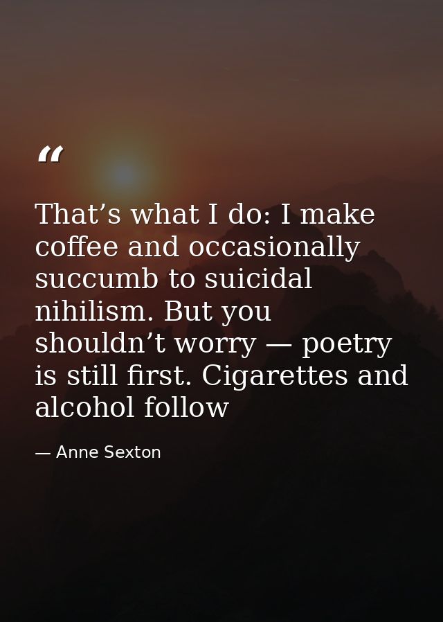 That’s what I do: I make coffee and occasionally succumb to suicidal nihilism. But you shouldn’t worry — poetry is still — Anne Sexton