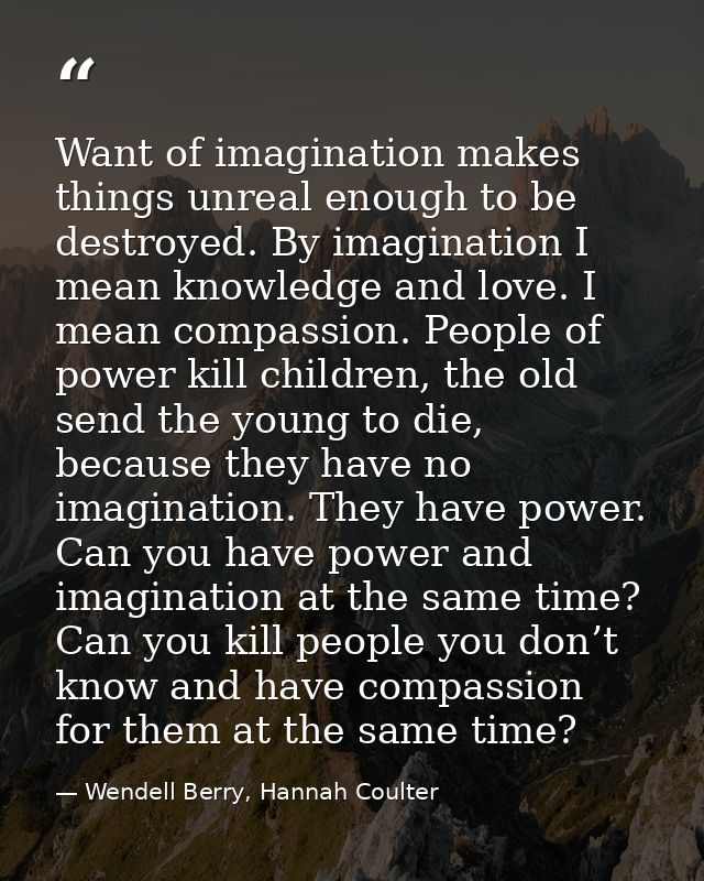 Want of imagination makes things unreal enough to be destroyed. By imagination I mean knowledge and love. I mean compass — Wendell Berry, Hannah Coulter