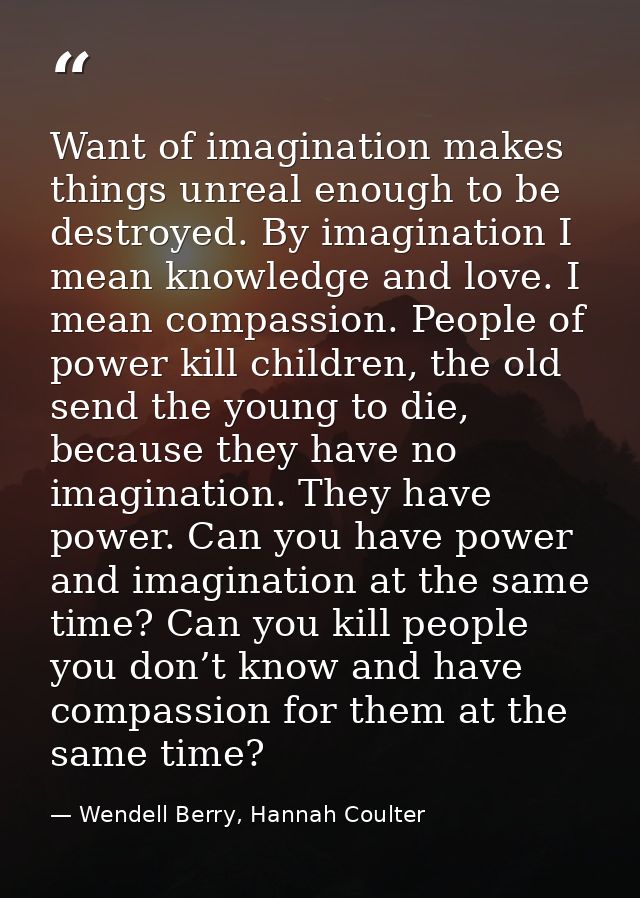Want of imagination makes things unreal enough to be destroyed. By imagination I mean knowledge and love. I mean compass — Wendell Berry, Hannah Coulter