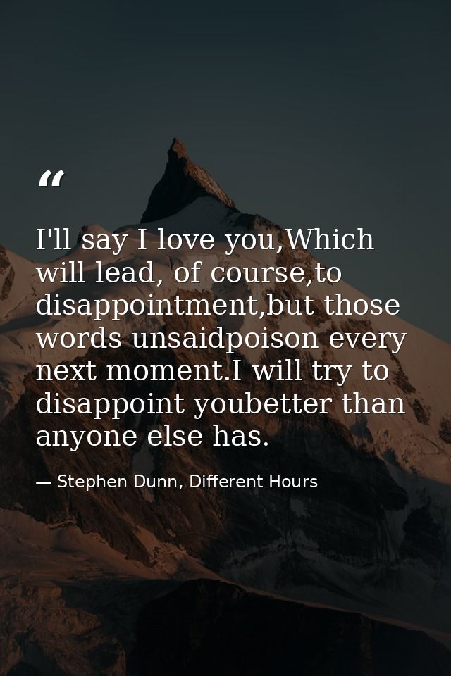 I'll say I love you,Which will lead, of course,to disappointment,but those words unsaidpoison every next moment.I will t — Stephen Dunn, Different Hours