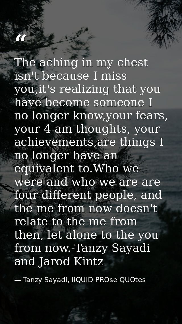 The aching in my chest isn't because I miss you,it's realizing that you have become someone I no longer know,your fears, — Tanzy Sayadi, liQUID PROse QUOtes