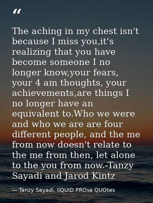 The aching in my chest isn't because I miss you,it's realizing that you have become someone I no longer know,your fears, — Tanzy Sayadi, liQUID PROse QUOtes