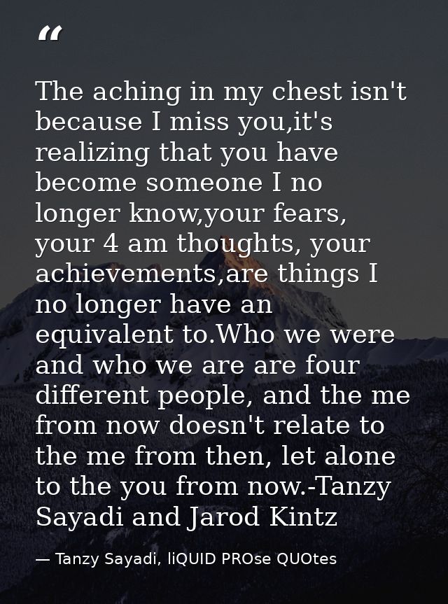 The aching in my chest isn't because I miss you,it's realizing that you have become someone I no longer know,your fears, — Tanzy Sayadi, liQUID PROse QUOtes